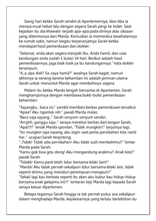 Siang hari ketika Sarah sendiri di Apartemennya, tiba-tiba ia
merasa mual hebat lalu dengan segera Sarah pergi ke toilet. Saat
kejadian itu dia khawatir terjadi apa-apa pada dirinya atas siksaan
yang diterimanya dari Marda. Kemudian ia memeriksa kesehatannya
ke rumah sakit, namun begitu terperanjatnya Sarah ketika
mendapat hasil pemeriksaan dari dokter:
“Selamat, anda akan segera menjadi Ibu. Anda hamil, dan usia
kandungan anda sudah 1 bulan 14 hari. Berikut adalah hasil
pemeriksaannya, jaga baik-baik ya bu kandungannya.” kata dokter
tersenyum.
“A..a..apa dok? Sa..saya hamil?” awalnya Sarah kaget, namun
akhirnya ia senang karena kehamilan ini adalah jaminan utama
Sarah untuk menuntut Marda agar menikahinya segera.
Malam itu ketika Marda tengah bersantai di Apartemen, Sarah
menghampirinya dengan membawa bukti-bukti pemeriksaan
kehamilan:
“Sayangku.. baca ini.” sambil memberi berkas pemeriksaan tersebut.
“Apaa? Aku ngantuk nih.” jawab Marda malas.
“Baca saja sayang..” Sarah senyum-senyum sendiri.
“Arrghh, ganggu saja..” seraya merebut berkas dari tangan Sarah,
“Apa!!!!!” teriak Marda spontan, “Tidak mungkin!!” lanjutnya lagi.
“Itu mungkin saja sayang, aku ingin saat pesta pernikahan kita nanti
har..” ucapan Sarah terpotong.
“..Tidak! Tidak ada pernikahan! Aku tidak sudi menikahimu!!” lontar
Marda pada Sarah.
“Kamu gak bisa gitu dong! Aku mengandung anakmu!! Anak kita!!”
jawab Sarah.
“Tidakk! Kamu pasti telah tidur bersama lelaki lain!!”
“Marda! Aku tidak pernah sekalipun tidur bersama lelaki lain, tidak
seperti dirimu yang meniduri perempuan manapun!!”
“Sekali lagi kau berkata seperti itu akan aku kubur kau hidup-hidup
bersama anak gelapmu ini!!!” lontaran keji Marda lagi kepada Sarah
seraya keluar Apartemen.
Betapa tegarnya Sarah hingga ia tak pernah putus asa sekalipun
dalam menghadapi Marda, keyakinannya yang terlalu berlebihan itu
 