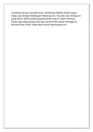membuat dirinya semakin buta. Sementara Marda sendiri enjoy-
enjoy saja dengan kehidupan bebasnya itu. Tak ada satu orang pun
yang benar-benar peduli kepada Sarah saat ini selain Herman,
hanya saja sikap gengsi dan ego Sarah terlalu besar sehingga ia
teramat buta untuk sadar akan dunia fatamorgana ini.
 