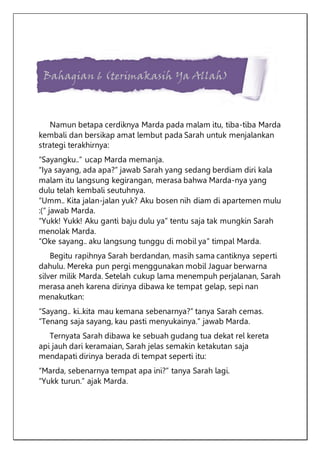 Bahagian 6 (terimakasih Ya Allah)
Namun betapa cerdiknya Marda pada malam itu, tiba-tiba Marda
kembali dan bersikap amat lembut pada Sarah untuk menjalankan
strategi terakhirnya:
“Sayangku..” ucap Marda memanja.
“Iya sayang, ada apa?” jawab Sarah yang sedang berdiam diri kala
malam itu langsung kegirangan, merasa bahwa Marda-nya yang
dulu telah kembali seutuhnya.
“Umm.. Kita jalan-jalan yuk? Aku bosen nih diam di apartemen mulu
:(“ jawab Marda.
“Yukk! Yukk! Aku ganti baju dulu ya” tentu saja tak mungkin Sarah
menolak Marda.
“Oke sayang.. aku langsung tunggu di mobil ya” timpal Marda.
Begitu rapihnya Sarah berdandan, masih sama cantiknya seperti
dahulu. Mereka pun pergi menggunakan mobil Jaguar berwarna
silver milik Marda. Setelah cukup lama menempuh perjalanan, Sarah
merasa aneh karena dirinya dibawa ke tempat gelap, sepi nan
menakutkan:
“Sayang.. ki..kita mau kemana sebenarnya?” tanya Sarah cemas.
“Tenang saja sayang, kau pasti menyukainya.” jawab Marda.
Ternyata Sarah dibawa ke sebuah gudang tua dekat rel kereta
api jauh dari keramaian, Sarah jelas semakin ketakutan saja
mendapati dirinya berada di tempat seperti itu:
“Marda, sebenarnya tempat apa ini?” tanya Sarah lagi.
“Yukk turun.” ajak Marda.
 
