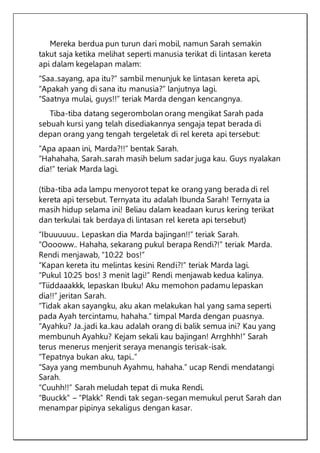 Mereka berdua pun turun dari mobil, namun Sarah semakin
takut saja ketika melihat seperti manusia terikat di lintasan kereta
api dalam kegelapan malam:
“Saa..sayang, apa itu?” sambil menunjuk ke lintasan kereta api,
“Apakah yang di sana itu manusia?” lanjutnya lagi.
“Saatnya mulai, guys!!” teriak Marda dengan kencangnya.
Tiba-tiba datang segerombolan orang mengikat Sarah pada
sebuah kursi yang telah disediakannya sengaja tepat berada di
depan orang yang tengah tergeletak di rel kereta api tersebut:
“Apa apaan ini, Marda?!!” bentak Sarah.
“Hahahaha, Sarah..sarah masih belum sadar juga kau. Guys nyalakan
dia!” teriak Marda lagi.
(tiba-tiba ada lampu menyorot tepat ke orang yang berada di rel
kereta api tersebut. Ternyata itu adalah Ibunda Sarah! Ternyata ia
masih hidup selama ini! Beliau dalam keadaan kurus kering terikat
dan terkulai tak berdaya di lintasan rel kereta api tersebut)
“Ibuuuuuu.. Lepaskan dia Marda bajingan!!” teriak Sarah.
“Ooooww.. Hahaha, sekarang pukul berapa Rendi?!” teriak Marda.
Rendi menjawab, “10:22 bos!”
“Kapan kereta itu melintas kesini Rendi?!” teriak Marda lagi.
“Pukul 10:25 bos! 3 menit lagi!” Rendi menjawab kedua kalinya.
“Tiiddaaakkk, lepaskan Ibuku! Aku memohon padamu lepaskan
dia!!” jeritan Sarah.
“Tidak akan sayangku, aku akan melakukan hal yang sama seperti
pada Ayah tercintamu, hahaha.” timpal Marda dengan puasnya.
“Ayahku? Ja..jadi ka..kau adalah orang di balik semua ini? Kau yang
membunuh Ayahku? Kejam sekali kau bajingan! Arrghhh!” Sarah
terus menerus menjerit seraya menangis terisak-isak.
“Tepatnya bukan aku, tapi..”
“Saya yang membunuh Ayahmu, hahaha.” ucap Rendi mendatangi
Sarah.
“Cuuhh!!” Sarah meludah tepat di muka Rendi.
“Buuckk” – “Plakk” Rendi tak segan-segan memukul perut Sarah dan
menampar pipinya sekaligus dengan kasar.
 