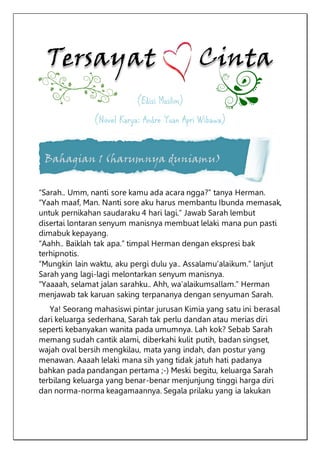 (Edisi Muslim)
(Novel Karya: Andre Yuan Apri Wibawa)
Bahagian 1 (harumnya duniamu)
“Sarah.. Umm, nanti sore kamu ada acara ngga?” tanya Herman.
“Yaah maaf, Man. Nanti sore aku harus membantu Ibunda memasak,
untuk pernikahan saudaraku 4 hari lagi.” Jawab Sarah lembut
disertai lontaran senyum manisnya membuat lelaki mana pun pasti
dimabuk kepayang.
“Aahh.. Baiklah tak apa.” timpal Herman dengan ekspresi bak
terhipnotis.
“Mungkin lain waktu, aku pergi dulu ya.. Assalamu’alaikum.” lanjut
Sarah yang lagi-lagi melontarkan senyum manisnya.
“Yaaaah, selamat jalan sarahku.. Ahh, wa’alaikumsallam.” Herman
menjawab tak karuan saking terpananya dengan senyuman Sarah.
Ya! Seorang mahasiswi pintar jurusan Kimia yang satu ini berasal
dari keluarga sederhana, Sarah tak perlu dandan atau merias diri
seperti kebanyakan wanita pada umumnya. Lah kok? Sebab Sarah
memang sudah cantik alami, diberkahi kulit putih, badan singset,
wajah oval bersih mengkilau, mata yang indah, dan postur yang
menawan. Aaaah lelaki mana sih yang tidak jatuh hati padanya
bahkan pada pandangan pertama ;-) Meski begitu, keluarga Sarah
terbilang keluarga yang benar-benar menjunjung tinggi harga diri
dan norma-norma keagamaannya. Segala prilaku yang ia lakukan
 