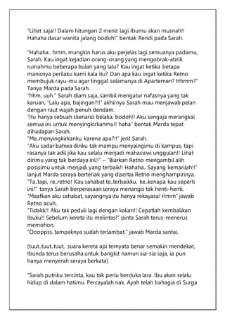 “Lihat saja!! Dalam hitungan 2 menit lagi Ibumu akan musnah!!
Hahaha dasar wanita jalang bodoh!” bentak Rendi pada Sarah.
“Hahaha.. hmm, mungkin harus aku perjelas lagi semuanya padamu,
Sarah. Kau ingat kejadian orang-orang yang mengobrak-abrik
rumahmu beberapa bulan yang lalu? Kau ingat ketika betapa
manisnya perilaku kami kala itu? Dan apa kau ingat ketika Retno
membujuk rayu-mu agar tinggal selamanya di Apartemen? Hhmm?”
Tanya Marda pada Sarah.
“hhm, uuh.” Sarah diam saja, sambil mengatur nafasnya yang tak
karuan, “Lalu apa, bajingan?!!” akhirnya Sarah mau menjawab pelan
dengan raut wajah penuh dendam.
“Itu hanya sebuah skenario belaka, bodoh!! Aku sengaja merangkai
semua ini untuk menyingkirkanmu!! haha” bentak Marda tepat
dihadapan Sarah.
“Me..menyingkirkanku karena apa?!!” jerit Sarah.
“Aku sadar bahwa diriku tak mampu menyaingimu di kampus, tapi
rasanya tak adil jika kau selalu menjadi mahasiswi unggulan!! Lihat
dirimu yang tak berdaya ini!!” – “Biarkan Retno mengambil alih
posisimu untuk menjadi yang terbaik!! Hahaha.. Sayang kemarilah!!”
lanjut Marda seraya berteriak yang disertai Retno menghampirinya.
“Ta..tapi, re..retno! Kau sahabat te..terbaikku, ke..kenapa kau seperti
ini?” tanya Sarah berperasaan seraya menangis tak henti-henti.
“Maafkan aku sahabat, sayangnya itu hanya rekayasa! Hmm” jawab
Retno acuh.
“Tidakk!! Aku tak peduli lagi dengan kalian!! Cepatlah kembalikan
Ibuku!! Sebelum kereta itu melintas!” pinta Sarah terus-menerus
memohon.
“Oooppss, tampaknya sudah terlambat.” jawab Marda santai.
(tuut..tuut..tuut, suara kereta api ternyata benar semakin mendekat,
Ibunda terus berusaha untuk bangkit namun sia-sia saja, ia pun
hanya menyerah seraya berkata)
“Sarah putriku tercinta, kau tak perlu berduka lara. Ibu akan selalu
hidup di dalam hatimu. Percayalah nak, Ayah telah bahagia di Surga
 