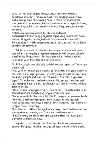sana dan Ibu akan segera menyusulnya, terimakasih untuk
segalanya sayang.” – “uhukk..uuhukk.” Ibunda berbicara seraya
batuk cukup lama, “Ibu sayang pada...” belum sempat Ibunda
menyelesaikan ucapannya, kereta itu melintas lebih cepat dari yang
mereka bayangkan dan menabrak Ibunda hingga terpental entah
kemana.
“Ibbbuuuuuuuuuuuuu..huhuhu, Ibuuunnddaaaaa..
aaaarrrrkkkkhhhhh.” sungguh jeritan lepas yang dilontarkan Sarah,
bahkan hingga ia menangis darah, “Kepaaraaat kau, Marda!!!!
Terkutuk kau!!” – “Hhheeeeuuuuaaaaaa, Ibundaaaaa..” teriak Sarah
semakin tak terkendali.
Tak lama setelah itu, tiba-tiba terdengar beberapa kali suara
tembakan dari kegelapan tepat mengenai Marda beserta seluruh
pasukannya hingga tewas. Ternyata tembakan itu berasal dari
kepolisian yang baru saja tiba di tempat itu:
“Ahh! Ba..bagaimana bisa ada polisi di tempat seperti ini?” tuturnya
dalam hati.
“Aku yang mendatangkan mereka, Sarah. Entah mengapa malam ini
aku semakin teringat padamu, sepertinya aku merasakan akan ada
hal buruk yang terjadi padamu malam ini. Aku rasa, dugaanku
tepat.” Tiba-tiba Herman berkata seperti itu seraya menghampiri
lalu melepas ikatan Sarah, seolah batin dan pikiran mereka berdua
telah menyatu.
“Ooh Herman, senang melihatmu ada di sini!! Terimakasih Herman..
terimakasih” ucap Sarah langsung memeluk Herman.
“Berterimakasih lah kepada Allah S.W.T” melepaskan pelukan Sarah.
“Hhmm..” Sarah mengangguk, “Terima kasih Ya Allaaaaaaah,
Allahuakbaaaar.” lanjutnya berteriak amat kencang, “Tapi Herman..”
ucapan Sarah terpotong.
“Aku tau, Sarah. Ikhlaskan saja Ibunda pergi, kau akan baik-baik saja
percayakan aku menjagamu.” kata Herman berperasaan.
“Baiklah. Aku akan selalu mempercayaimu, Herman.” tutur Sarah
dengan mata berkaca-kaca.
Kejadian itu tak dapat dilupakan oleh Sarah maupun Herman
seumur hidupnya. Kejadian itu juga tak terasa telah berlalu begitu
 