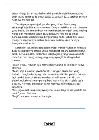 cepat hingga Sarah lupa bahwa dirinya telah melahirkan seorang
anak lelaki. Tepat pada pukul 19:20, 21 Januari 2011 setahun setelah
Ayahnya meninggal.
Tau siapa yang menjadi pendamping hidup Sarah yang
sekarang? Yap! Dia adalah Herman. Dengan keikhlasan dan cintanya
yang begitu besar membuat Herman bersedia menjadi pendamping
hidup dan menerima Sarah apa adanya. Mereka hidup amat
bahagia meski Sarah tak lagi bergelimang harta. Sebab kini Sarah
mengerti sepenuhnya makna dari cinta, sudah cukup hatinya
tersayat cinta kali itu.
Sarah kini juga telah berubah menjadi wanita Muslimah kembali,
tiada sesal baginya karena untuk mendapat kebahagiaan tak harus
selalu berupa materi, melainkan kebahagiaan yang tulus akan kita
dapatkan dari orang-orang yang menyayangi kita dengan hati
mereka:
“Sarah istriku. Maukah kau memakai kerudung ini kembali?” tanya
Herman.
“Tentu saja suamiku.” jawab Sarah, “Mungkin aku bukan yang
terbaik, mungkin kerap ego dan emosi menaik. Sampai aku tak kuat
lagi berdiri, sampai aku rasakan lemah kaki kanan dan kiri, tak
peduli mulutku tak mampu lagi berbahasa. Aku akan selalu setia
padamu Herman, aku benar-benar menyayangimu tiada ragu.”
lanjutnya.
“Aku juga amat tulus menyayangimu, Sarah. Janji ya sampai kita tua
nanti.” jawab Herman.
“Janji.” ucapnya tersenyum bahagia.
TAMAT
 