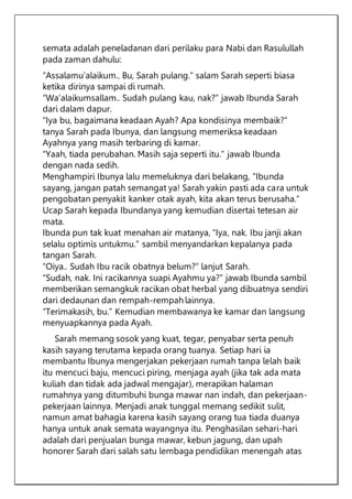 semata adalah peneladanan dari perilaku para Nabi dan Rasulullah
pada zaman dahulu:
“Assalamu’alaikum.. Bu, Sarah pulang.” salam Sarah seperti biasa
ketika dirinya sampai di rumah.
“Wa’alaikumsallam.. Sudah pulang kau, nak?” jawab Ibunda Sarah
dari dalam dapur.
“Iya bu, bagaimana keadaan Ayah? Apa kondisinya membaik?”
tanya Sarah pada Ibunya, dan langsung memeriksa keadaan
Ayahnya yang masih terbaring di kamar.
“Yaah, tiada perubahan. Masih saja seperti itu.” jawab Ibunda
dengan nada sedih.
Menghampiri Ibunya lalu memeluknya dari belakang, “Ibunda
sayang, jangan patah semangat ya! Sarah yakin pasti ada cara untuk
pengobatan penyakit kanker otak ayah, kita akan terus berusaha.”
Ucap Sarah kepada Ibundanya yang kemudian disertai tetesan air
mata.
Ibunda pun tak kuat menahan air matanya, “Iya, nak. Ibu janji akan
selalu optimis untukmu.” sambil menyandarkan kepalanya pada
tangan Sarah.
“Oiya.. Sudah Ibu racik obatnya belum?” lanjut Sarah.
“Sudah, nak. Ini racikannya suapi Ayahmu ya?” jawab Ibunda sambil
memberikan semangkuk racikan obat herbal yang dibuatnya sendiri
dari dedaunan dan rempah-rempah lainnya.
“Terimakasih, bu.” Kemudian membawanya ke kamar dan langsung
menyuapkannya pada Ayah.
Sarah memang sosok yang kuat, tegar, penyabar serta penuh
kasih sayang terutama kepada orang tuanya. Setiap hari ia
membantu Ibunya mengerjakan pekerjaan rumah tanpa lelah baik
itu mencuci baju, mencuci piring, menjaga ayah (jika tak ada mata
kuliah dan tidak ada jadwal mengajar), merapikan halaman
rumahnya yang ditumbuhi bunga mawar nan indah, dan pekerjaan-
pekerjaan lainnya. Menjadi anak tunggal memang sedikit sulit,
namun amat bahagia karena kasih sayang orang tua tiada duanya
hanya untuk anak semata wayangnya itu. Penghasilan sehari-hari
adalah dari penjualan bunga mawar, kebun jagung, dan upah
honorer Sarah dari salah satu lembaga pendidikan menengah atas
 
