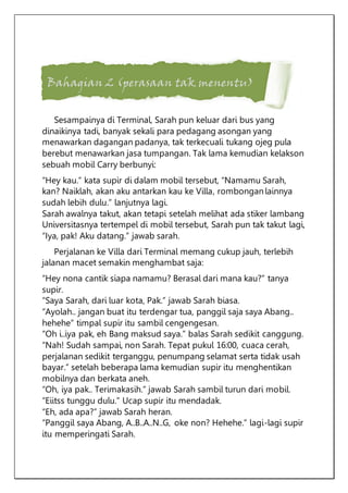 Bahagian 2 (perasaan tak menentu)
Sesampainya di Terminal, Sarah pun keluar dari bus yang
dinaikinya tadi, banyak sekali para pedagang asongan yang
menawarkan dagangan padanya, tak terkecuali tukang ojeg pula
berebut menawarkan jasa tumpangan. Tak lama kemudian kelakson
sebuah mobil Carry berbunyi:
“Hey kau.” kata supir di dalam mobil tersebut, “Namamu Sarah,
kan? Naiklah, akan aku antarkan kau ke Villa, rombongan lainnya
sudah lebih dulu.” lanjutnya lagi.
Sarah awalnya takut, akan tetapi setelah melihat ada stiker lambang
Universitasnya tertempel di mobil tersebut, Sarah pun tak takut lagi,
“Iya, pak! Aku datang.” jawab sarah.
Perjalanan ke Villa dari Terminal memang cukup jauh, terlebih
jalanan macet semakin menghambat saja:
“Hey nona cantik siapa namamu? Berasal dari mana kau?” tanya
supir.
“Saya Sarah, dari luar kota, Pak.” jawab Sarah biasa.
“Ayolah.. jangan buat itu terdengar tua, panggil saja saya Abang..
hehehe” timpal supir itu sambil cengengesan.
“Oh i..iya pak, eh Bang maksud saya.” balas Sarah sedikit canggung.
“Nah! Sudah sampai, non Sarah. Tepat pukul 16:00, cuaca cerah,
perjalanan sedikit terganggu, penumpang selamat serta tidak usah
bayar.” setelah beberapa lama kemudian supir itu menghentikan
mobilnya dan berkata aneh.
“Oh, iya pak.. Terimakasih.” jawab Sarah sambil turun dari mobil.
“Eiitss tunggu dulu.” Ucap supir itu mendadak.
“Eh, ada apa?” jawab Sarah heran.
“Panggil saya Abang, A..B..A..N..G, oke non? Hehehe.” lagi-lagi supir
itu memperingati Sarah.
 