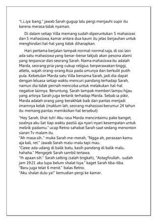 “I..i..iya bang.” jawab Sarah gugup lalu pergi menjauhi supir itu
karena merasa tidak nyaman.
Di dalam setiap Villa memang sudah diperuntukan 5 mahasiswi
dan 5 mahasiswa, kamar antara dua kaum itu jelas berjauhan untuk
menghindari hal-hal yang tidak diharapkan.
Hari pertama berjalan tampak normal-normal saja, di sisi lain
ada satu mahasiswa yang benar-benar takjub akan pesona alami
yang terpancar dari seorang Sarah. Nama mahasiswa itu adalah
Marda, seorang pria yang cukup religius berperawakan tinggi,
atletis, wajah orang-orang Asia pada umunya dan berkulit putih
pula. Kebetulan Marda satu Villa bersama Sarah, jadi dia dapat
dengan leluasa setiap waktu mencuri pandang terhadap Sarah,
namun dia tidak pernah mencoba untuk melakukan hal-hal
negative lainnya. Beruntung, Sarah tampak memberi lampu hijau
yang artinya Sarah juga tertarik terhadap Marda. Sebab ia pikir,
Marda adalah orang yang berakhlak baik dan pantas menjadi
imamnya kelak (maklum lah, seorang mahasiswi berumur 24 tahun
itu memang pantas memikirkan hal tersebut):
“Hey Sarah, lihat tuh! Aku rasa Marda mencintaimu pake banget,
soalnya aku liat tiap waktu pastiii aja nyari-nyari kesempatan untuk
melirik padamu.” ucap Retno sahabat Sarah saat sedang menonton
siaran Tv malam itu.
“Ah masa sih..” muka Sarah me-merah, “Ngga ah, perasaan kamu
aja kali, ret.” Jawab Sarah malu-malu tapi mau.
“Cieee ada udang di balik batu, kasih pandang di balik malu..
hahaha.” Mengejek Sarah sambil tertawa.
“Ih apaan sih.” Sarah salting (salah tingkah), “Astagfirullah.. sudah
jam 19:21 aku lupa belum shalat Isya.” kaget Sarah tiba-tiba.
“Baru juga telat 6 menit.” balas Retno.
“Aku shalat dulu ya!” kemudian pergi ke kamar.
 