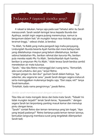 Bahagian 3 (separuh jiwaku pergi)
4 rakaat ia lakukan, hanya saja pada saat Tahiatul akhir itu Sarah
merasa aneh. Sarah seolah teringat terus kepada Ibunda dan
Ayahnya, seolah ingin segera pulang menemuinya, namun ia
bergumam dalam hati “ah mungkin hanya rasa rinduku saja yang
teramat tinggi..” selesai shalat, ia berdoa:
“Ya Allah, Ya Rabb yang maha pengasih lagi maha penyayang..
Lindungilah Ibunda beserta Ayah hamba dari mara bahaya baik
yang diketahuinya maupun yang belum diketahuinya, berikan
selimut ketabahan-Mu, berikan rahmat dan karunia-Mu, berikan
pula mereka rezeki-Mu Ya Allah.. Sembuhkanlah Ayah hamba,
berikan ia ampunan-Mu Ya Allah..” tidak terasa Sarah berdoa sambil
meneteskan air mata tulusnya.
“Sarah..” tiba-tiba Retno memanggil dari ruang tamu, “Kemarilah,
ada surat untukmu dari pos.” lanjut Retno.
“Jangan-jangan itu dari ibu!” gumam Sarah dalam hatinya, “Iya
sebentar, aku segera ke sana.” jawab Sarah dengan segera melucuti
serta meninggalkan mukenanya begitu saja, “Dari siapa, ret?” tanya
Sarah kemudian.
“Entahlah, tiada nama pengirimnya.” jawab Retno.
(ketika sarah membaca surat dengan seksama)
Tiba-tiba air mata mengalir deras dari bola mata Sarah, “Tidaak! Ini
tidak mungkin terjadi!!” teriak Sarah keras, “Ayaaaaahh..” dengan
segera Sarah lari terpontang-panting masuk kamar dan menutup
pintu dengan keras.
“Sarah!” sontak Retno dan teman-temannya yang lain kaget, “Apa
yang terjadi padanya?” Retno bertanya pada teman-teman lainnya,
kemudian langsung membaca surat yang tergeletak dilemparkan
Sarah tadi:
 