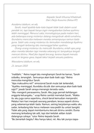 Kepada: Sarah Khusnul Khatimah.
Dari: Derjo Kusumo (Ketua RT)
Assalamu’alaikum, wr.wb,
Sarah, maaf apabila kata-kata bapak tidak baik dalam surat
pendek ini, tapi bapak hanya ingin mengabarkan bahwa ayahmu
telah meninggal. Menurut saksi, kronologisnya pada malam hari,
ada beberapa orang misterius datang mengobrak-abrik rumahmu,
Ibundamu mencoba melawan mereka semampunya namun tiada
guna. Salah satu orang misterius itu kemudian mendatangi Ayahmu
yang tengah terbaring lalu memenggal leher ayahmu.
Orang-orang misterius itu menculik Ibundamu, entah apa yang
akan mereka lakukan tapi mereka sekarang ini tampaknya tengah
mencari dirimu. Maaf jika bapak lancang, karena bapak menulis
surat ini tergesa-gesa, bapak takut terjadi sesuatu padamu.
Wassalamu’alaikum, wr.wb,
21 Januari 2010
“Inalillahi..” Retno kaget lalu menghampiri Sarah ke kamar, “Sarah
sobatku, tenanglah.. Semuanya akan baik-baik saja.” Retno
mencoba menghibur Sarah.
“Apa maksudmu ret?” emosional Sarah mulai tak terkendali,
“Ayahku meninggal, Ibundaku diculik dan semuanya akan baik-baik
saja?!” jawab Sarah seraya menangis tersedu-sedu.
“Aku mengerti perasaanmu, Sarah. Aku juga pernah kehilangan
anggota keluargaku..” ucap Retno sambil memeluk Sarah, “Waktu
itu aku juga sama sepertimu, shock berat kemudian menyendiri.
Melalui hari-hari menjadi seorang pendiam, terasa seperti dirimu
yang sebenarnya telah tiada. Namun, seiring berjalannya waktu aku
sadar, terkadang kita harus melawan rasa pedih itu untuk bangkit.
Tidak ada yang dapat membantumu kecuali dirimu sendiri. Dunia
memang terkadang tak adil, tapi dari ketidak adilan itulah
datangnya cahaya.” tutur Retno kepada Sarah.
“Be..benarkah begitu? Aku hanya takut, ret. Aku tak punya siapa-
 