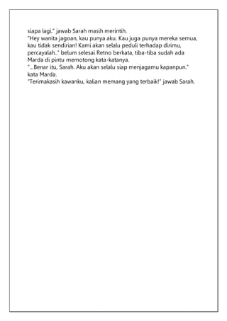 siapa lagi.” jawab Sarah masih merintih.
“Hey wanita jagoan, kau punya aku. Kau juga punya mereka semua,
kau tidak sendirian! Kami akan selalu peduli terhadap dirimu,
percayalah..” belum selesai Retno berkata, tiba-tiba sudah ada
Marda di pintu memotong kata-katanya.
“…Benar itu, Sarah. Aku akan selalu siap menjagamu kapanpun.”
kata Marda.
“Terimakasih kawanku, kalian memang yang terbaik!” jawab Sarah.
 