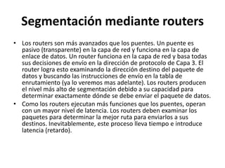 Segmentación mediante routersLos routers son más avanzados que los puentes. Un puente es pasivo (transparente) en la capa de red y funciona en la capa de enlace de datos. Un router funciona en la capa de red y basa todas sus decisiones de envío en la dirección de protocolo de Capa 3. El router logra esto examinando la dirección destino del paquete de datos y buscando las instrucciones de envío en la tabla de enrutamiento (ya lo veremos mas adelante). Los routers producen el nivel más alto de segmentación debido a su capacidad para determinar exactamente dónde se debe enviar el paquete de datos. Como los routers ejecutan más funciones que los puentes, operan con un mayor nivel de latencia. Los routers deben examinar los paquetes para determinar la mejor ruta para enviarlos a sus destinos. Inevitablemente, este proceso lleva tiempo e introduce latencia (retardo). 