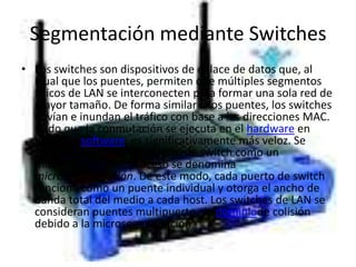 Segmentación mediante Switches Los switches son dispositivos de enlace de datos que, al igual que los puentes, permiten que múltiples segmentos físicos de LAN se interconecten para formar una sola red de mayor tamaño. De forma similar a los puentes, los switches envían e inundan el tráfico con base a las direcciones MAC. Dado que la conmutación se ejecuta en el hardware en lugar del software, es significativamente más veloz. Se puede pensar en cada puerto de switch como un micropuente; este proceso se denomina microsegmentación. De este modo, cada puerto de switch funciona como un puente individual y otorga el ancho de banda total del medio a cada host. Los switches de LAN se consideran puentes multipuerto sin dominiode colisión debido a la microsegmentación.