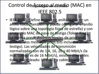 Control de Acceso al medio (MAC) en IEEE 802.5IEEE 802.5: Define redes con anillo lógico en un anillo físico (también se puede configurar el anillo lógico sobre una topología física de estrella) y con protocolo MAC de paso de testigo (Token Ring). La norma prevé distintos niveles de prioridad (codificados mediante unos bits incluidos en el testigo). Las velocidades de transmisión normalizadas son de 1,4, 16, 20 y 40 Mbit/s (la más común es de 16 Mbit/s), existen diferentes tipos de cableado: UTP, STP y cable coaxial.