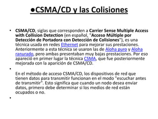 ●CSMA/CD y las ColisionesCSMA/CD, siglas que corresponden a Carrier Sense Multiple Access with Collision Detection (en español, "Acceso Múltiple por Detección de Portadora con Detección de Colisiones"), es una técnica usada en redes Ethernet para mejorar sus prestaciones. Anteriormente a esta técnica se usaron las de Aloha puro y Aloha ranurado, pero ambas presentaban muy bajas prestaciones. Por eso apareció en primer lugar la técnica CSMA, que fue posteriormente mejorada con la aparición de CSMA/CD.En el método de acceso CSMA/CD, los dispositivos de red que tienen datos para transmitir funcionan en el modo "escuchar antes de transmitir". Esto significa que cuando un nodo desea enviar datos, primero debe determinar si los medios de red están ocupados o no. 