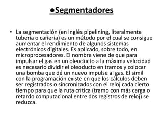 ●SegmentadoresLa segmentación (en inglés pipelining, literalmente tuberia o cañeria) es un método por el cual se consigue aumentar el rendimiento de algunos sistemas electrónicos digitales. Es aplicado, sobre todo, en microprocesadores. El nombre viene de que para impulsar el gas en un oleoducto a la máxima velocidad es necesario dividir el oleoducto en tramos y colocar una bomba que dé un nuevo impulse al gas. El símil con la programación existe en que los cálculos deben ser registrados o sincronizados con el reloj cada cierto tiempo para que la ruta crítica (tramo con más carga o retardo computacional entre dos registros de reloj) se reduzca.