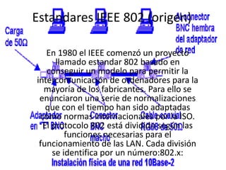 Estandares IEEE 802 (origen) En 1980 el IEEE comenzó un proyecto llamado estandar 802 basado en conseguir un modelo para permitir la intercomunicación de ordenadores para la mayoría de los fabricantes. Para ello se enunciaron una serie de normalizaciones que con el tiempo han sido adaptadas como normas internacionales por la ISO. El protocolo 802 está dividido según las funciones necesarias para el funcionamiento de las LAN. Cada división se identifica por un número:802.x:  