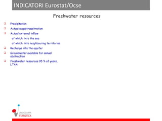 INDICATORI Eurostat/Ocse
                                       Freshwater resources
   Precipitation
   Actual evapotraspitration
   Actual external inflow
     of which: into the sea
     of which: into neighbouring territories
   Recharge into the aquifer
   Groundwater available for annual
    abstraction
   Freshwater resources 95 % of years,
    LTAA
 