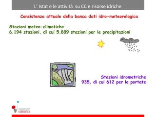 L’ Istat e le attività su CC e risorse idriche
     Consistenza attuale della banca dati idro-meteorologica

Stazioni meteo-climatiche
6.194 stazioni, di cui 5.889 stazioni per le precipitazioni




                                             Stazioni idrometriche
                                    935, di cui 612 per le portate
 
