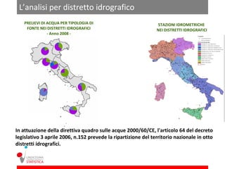 L’analisi per distretto idrografico
   PRELIEVI DI ACQUA PER TIPOLOGIA DI                           STAZIONI IDROMETRICHE
    FONTE NEI DISTRETTI IDROGRAFICI                            NEI DISTRETTI IDROGRAFICI
               - Anno 2008 -




In attuazione della direttiva quadro sulle acque 2000/60/CE, l'articolo 64 del decreto
legislativo 3 aprile 2006, n.152 prevede la ripartizione del territorio nazionale in otto
distretti idrografici.
 