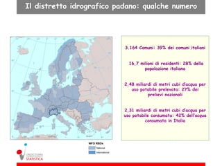 Il distretto idrografico padano: qualche numero




                           3.164 Comuni: 39% dei comuni italiani


                             16,7 milioni di residenti: 28% della
                                    popolazione italiana


                           2,48 miliardi di metri cubi d’acqua per
                              uso potabile prelevata: 27% dei
                                      prelievi nazionali


                          2,31 miliardi di metri cubi d’acqua per
                          uso potabile consumata: 42% dell’acqua
                                    consumata in Italia
 