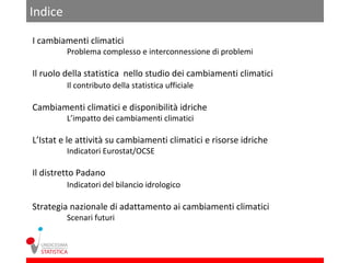 Indice

I cambiamenti climatici
         Problema complesso e interconnessione di problemi

Il ruolo della statistica nello studio dei cambiamenti climatici
         Il contributo della statistica ufficiale

Cambiamenti climatici e disponibilità idriche
         L’impatto dei cambiamenti climatici

L’Istat e le attività su cambiamenti climatici e risorse idriche
         Indicatori Eurostat/OCSE

Il distretto Padano
         Indicatori del bilancio idrologico

Strategia nazionale di adattamento ai cambiamenti climatici
         Scenari futuri
 