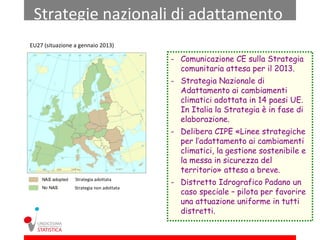 Strategie nazionali di adattamento
EU27 (situazione a gennaio 2013)

                                          - Comunicazione CE sulla Strategia
                                            comunitaria attesa per il 2013.
                                          - Strategia Nazionale di
                                            Adattamento ai cambiamenti
                                            climatici adottata in 14 paesi UE.
                                            In Italia la Strategia è in fase di
                                            elaborazione.
                                          - Delibera CIPE «Linee strategiche
                                            per l’adattamento ai cambiamenti
                                            climatici, la gestione sostenibile e
                                            la messa in sicurezza del
                                            territorio» attesa a breve.
                 Strategia adottata
                                          - Distretto Idrografico Padano un
                 Strategia non adottata
                                            caso speciale – pilota per favorire
                                            una attuazione uniforme in tutti
                                            distretti.
 