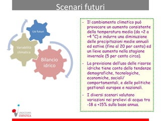 Scenari futuri
       - Il cambiamento climatico può
         provocare un aumento consistente
         della temperatura media (da +2 a
         +4 °C) e indurre una diminuzione
         delle precipitazioni medie annuali
         ed estive (fino al 20 per cento) ed
         un lieve aumento nella stagione
         invernale (5 per cento circa).
       - La previsione dell’uso delle risorse
         idriche tiene conto dello tendenze
         demografiche, tecnologiche,
         economiche, sociali/
         comportamentali, e delle politiche
         gestionali europee e nazionali.
       - I diversi scenari valutano
         variazioni nei prelievi di acqua tra
         -18 a +15% sulla base annua.
 