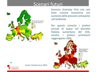 Scenari futuri
                             Scenario Economy First con una
                             forte crescita economica con
                             aumento delle pressioni antropiche
                             sull’ambiente.

                             Per questo scenario i prelievi
                             annuali di acqua nel distretto
                             Padano aumentano del 15%,
                             mentre i prelievi primaverili
                             raggiungono +20%.




Fonte: Floerke et al, 2012
 