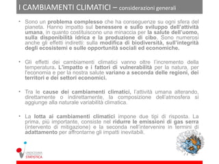 I CAMBIAMENTI CLIMATICI – considerazioni generali
• Sono un problema complesso che ha conseguenze su ogni sfera del
  pianeta. Hanno impatto sul benessere e sullo sviluppo dell’attività
  umana, in quanto costituiscono una minaccia per la salute dell’uomo,
  sulla disponibilità idrica e la produzione di cibo. Sono numerosi
  anche gli effetti indiretti: sulla modifica di biodiversità, sull’integrità
  degli ecosistemi e sulle opportunità sociali ed economiche.

• Gli effetti dei cambiamenti climatici vanno oltre l’incremento della
  temperatura. L'impatto e i fattori di vulnerabilità per la natura, per
  l'economia e per la nostra salute variano a seconda delle regioni, dei
  territori e dei settori economici.

• Tra le cause dei cambiamenti climatici, l’attività umana alterando,
  direttamente o indirettamente, la composizione dell’atmosfera si
  aggiunge alla naturale variabilità climatica.

• La lotta ai cambiamenti climatici impone due tipi di risposta. La
  prima, più importante, consiste nel ridurre le emissioni di gas serra
  (intervento di mitigazione) e la seconda nell’intervenire in termini di
  adattamento per affrontarne gli impatti inevitabili.
 