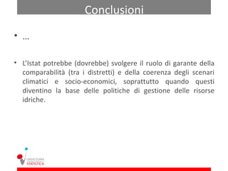 Conclusioni
• …

• L’Istat potrebbe (dovrebbe) svolgere il ruolo di garante della
  comparabilità (tra i distretti) e della coerenza degli scenari
  climatici e socio-economici, soprattutto quando questi
  diventino la base delle politiche di gestione delle risorse
  idriche.
 