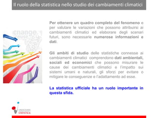 Il ruolo della statistica nello studio dei cambiamenti climatici


                 Per ottenere un quadro completo del fenomeno e
                 per valutare le variazioni che possono attribuirsi ai
                 cambiamenti climatici ed elaborare degli scenari
                 futuri, sono necessarie numerose informazioni e
                 dati.

                 Gli ambiti di studio delle statistiche connesse ai
                 cambiamenti climatici comprendono dati ambientali,
                 sociali ed economici che possono misurare le
                 cause dei cambiamenti climatici e l’impatto sui
                 sistemi umani e naturali, gli sforzi per evitare o
                 mitigare le conseguenze e l’adattamento ad esse.

                 La statistica ufficiale ha un ruolo importante in
                 questa sfida.
 
