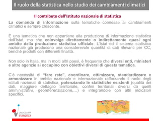 Il ruolo della statistica nello studio dei cambiamenti climatici

               Il contributo dell’Istituto nazionale di statistica
La domanda di informazione sulla tematiche connesse ai cambiamenti
climatici è sempre crescente.

È una tematica che non appartiene alla produzione di informazione statistica
dell’Istat, ma che coinvolge direttamente o indirettamente quasi ogni
ambito della produzione statistica ufficiale. L’Istat ed il sistema statistico
nazionale già producono una considerevole quantità di dati rilevanti per CC,
benchè prodotti con differenti finalità.

Non solo in Italia, ma in molti altri paesi, è frequente che diversi enti, ministeri
e altre agenzie si occupino con obiettivi diversi di questa tematica.

C’è necessità di “fare rete”, coordinare, ottimizzare, standardizzare e
armonizzare in ambito nazionale e internazionale rafforzando il ruolo degli
istituti nazionali di statistica, potenziando le statistiche esistenti (qualità dei
dati, maggiore dettaglio territoriale, confini territoriali diversi da quelli
amministrativi, georeferenziazione,…) e integrandole con altri indicatori
specifici.
 