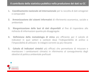 Il contributo della statistica pubblica nella produzione dei dati su CC

1. Coordinamento nazionale ed internazionale per la raccolta di dati omogenei
   e comparabili

2.     Armonizzazione dei sistemi informativi di riferimento economico, sociale e
      ambientale

3.      Riorganizzazione delle basi di dati disponibili al fine di rispondere alle
      richieste di informazioni quanto più disaggregate

4.      Definizione della metodologia di stima più efficiente per il calcolo di
      indicatori in quei settori o contesti dove l’indisponibilità di archivi o
      l’impossibilità di utilizzare le indagini correnti sia più rilevante

5.     Calcolo di Indicatori sintetici più efficaci che permettano di misurare e
      monitorare i cambiamenti climatici in riferimento al conseguimento degli
      obiettivi di politica ambientale prefissati
 