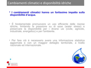 Cambiamenti climatici e disponibilità idriche

 • I cambiamenti climatici hanno un fortissimo impatto sulla
 disponibilità d’acqua.


 • È fondamentale promuovere un uso efficiente delle risorse
  idriche, limitando la pressione su di esse (water stress) e
  preservare la disponibilità per i diversi usi (civile, agricolo,
  industriale, energetico) e per l’ambiente.


 • Per fare ciò è necessario avere una informazione statistica
  aggiornata e con un maggior dettaglio territoriale, a livello
  nazionale ed internazionale.
 