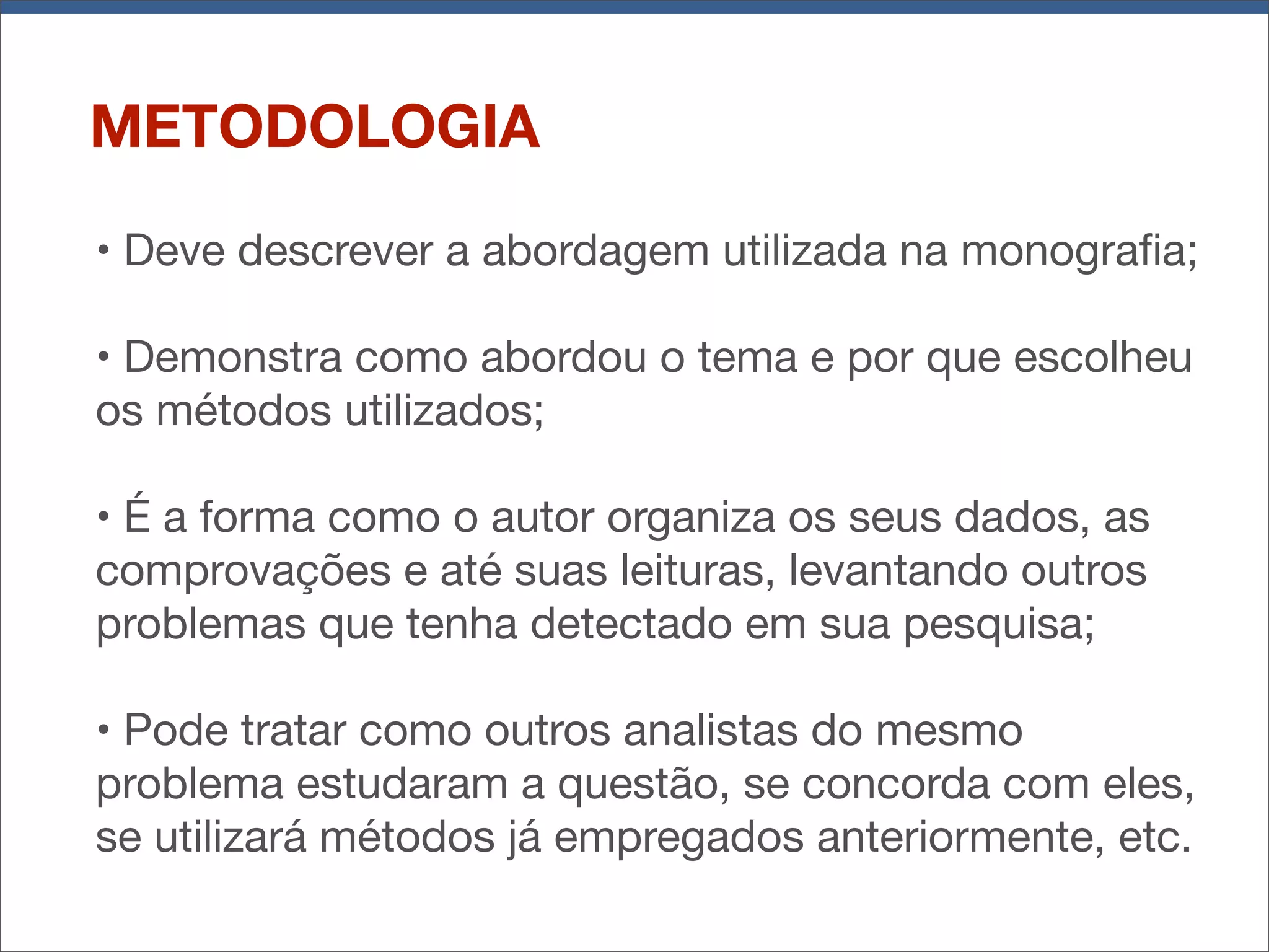 METODOLOGIA
• Deve descrever a abordagem utilizada na monograﬁa;
• Demonstra como abordou o tema e por que escolheu
os métodos utilizados;
• É a forma como o autor organiza os seus dados, as
comprovações e até suas leituras, levantando outros
problemas que tenha detectado em sua pesquisa;
• Pode tratar como outros analistas do mesmo
problema estudaram a questão, se concorda com eles,
se utilizará métodos já empregados anteriormente, etc.

 
