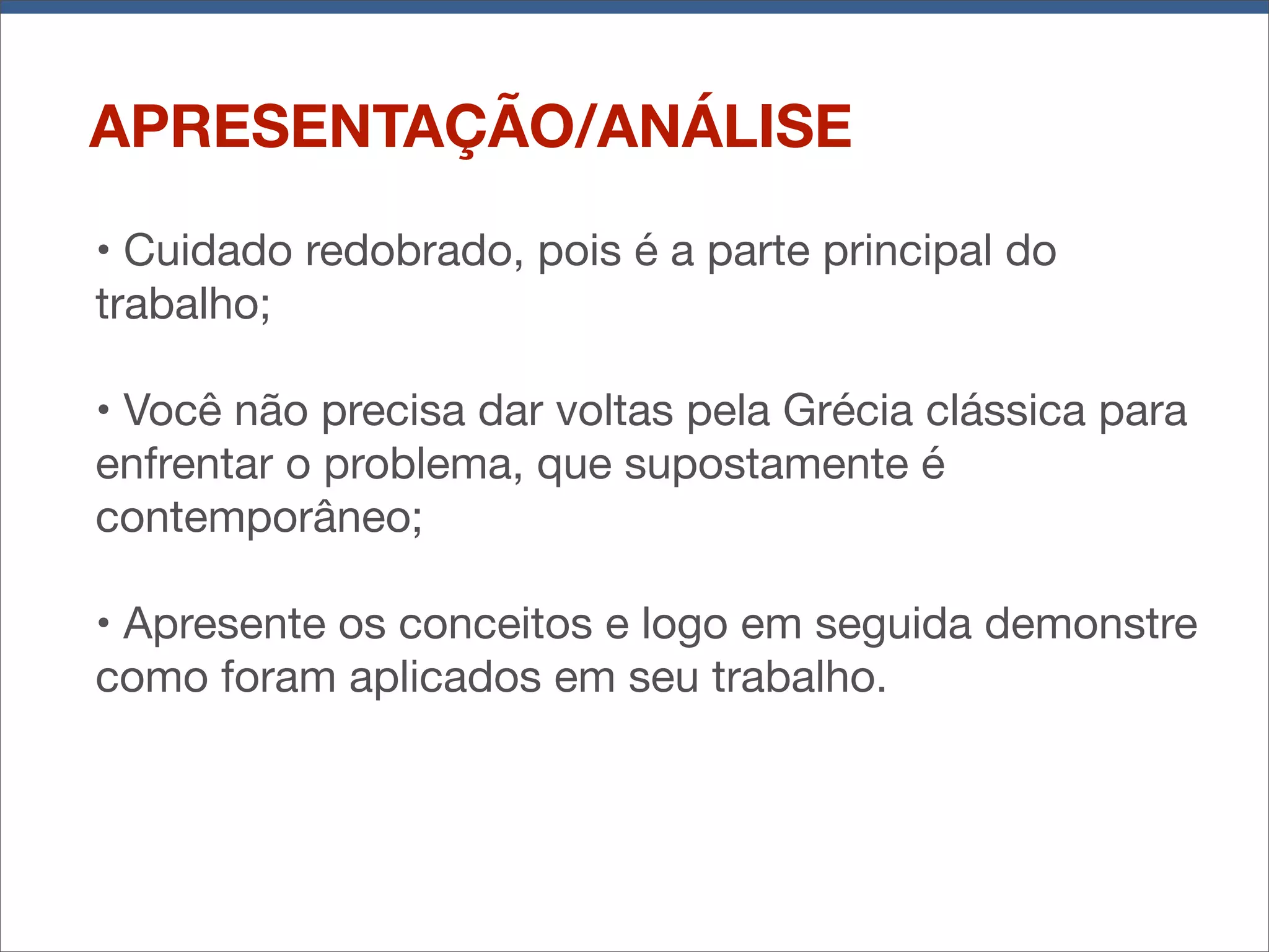 APRESENTAÇÃO/ANÁLISE
• Cuidado redobrado, pois é a parte principal do
trabalho;
• Você não precisa dar voltas pela Grécia clássica para
enfrentar o problema, que supostamente é
contemporâneo;
• Apresente os conceitos e logo em seguida demonstre
como foram aplicados em seu trabalho.

 