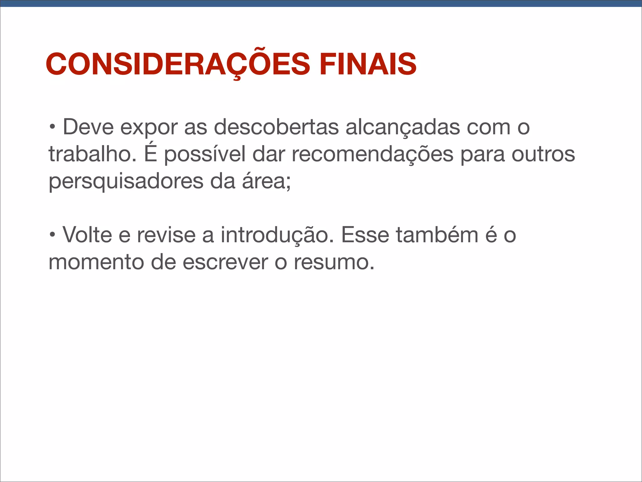 CONSIDERAÇÕES FINAIS
• Deve expor as descobertas alcançadas com o
trabalho. É possível dar recomendações para outros
persquisadores da área;
• Volte e revise a introdução. Esse também é o
momento de escrever o resumo.

 