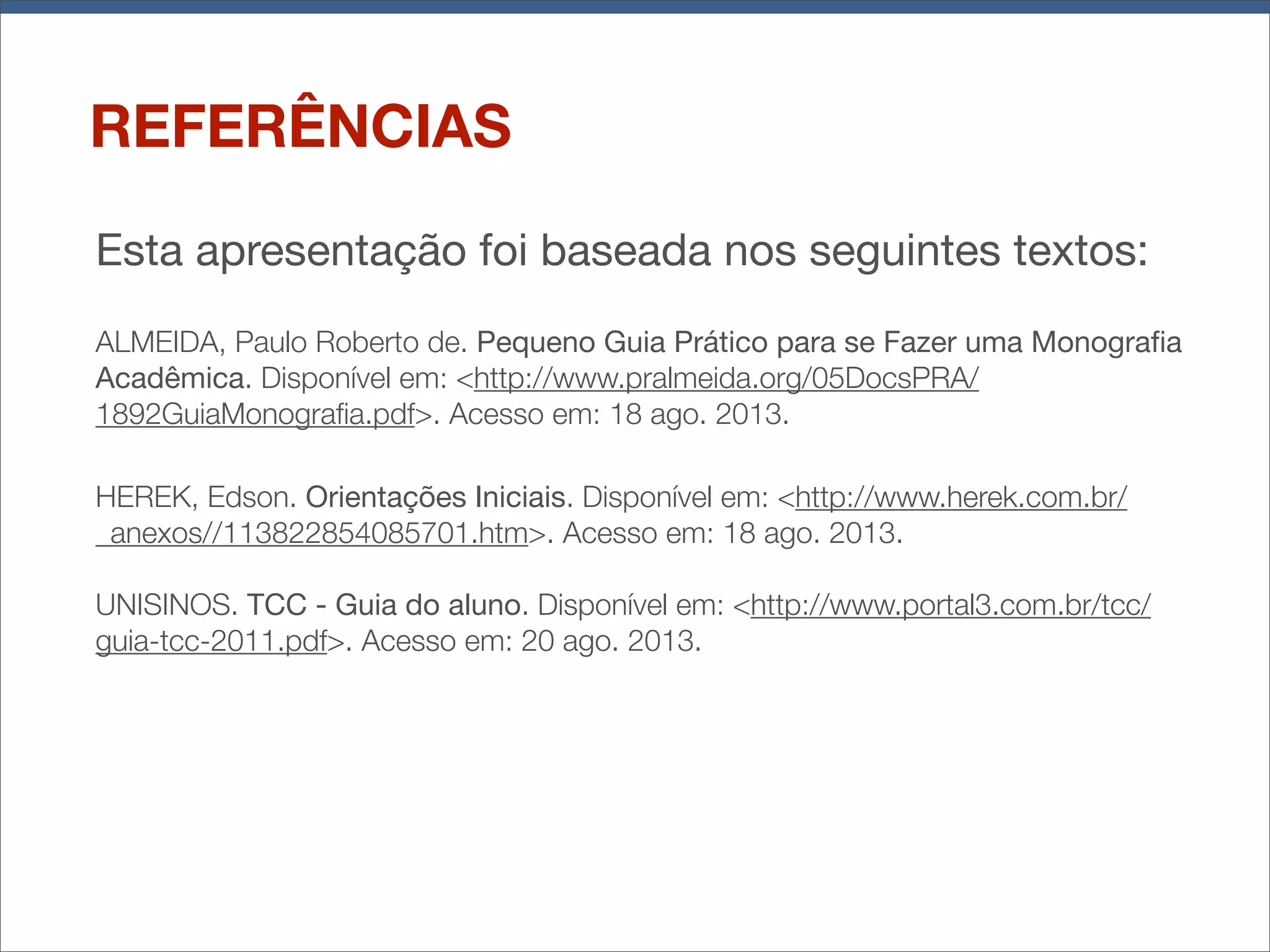REFERÊNCIAS
Esta apresentação foi baseada nos seguintes textos:
ALMEIDA, Paulo Roberto de. Pequeno Guia Prático para se Fazer uma Monograﬁa
Acadêmica. Disponível em: <http://www.pralmeida.org/05DocsPRA/
1892GuiaMonograﬁa.pdf>. Acesso em: 18 ago. 2013.
HEREK, Edson. Orientações Iniciais. Disponível em: <http://www.herek.com.br/
_anexos//113822854085701.htm>. Acesso em: 18 ago. 2013.
UNISINOS. TCC - Guia do aluno. Disponível em: <http://www.portal3.com.br/tcc/
guia-tcc-2011.pdf>. Acesso em: 20 ago. 2013.

 