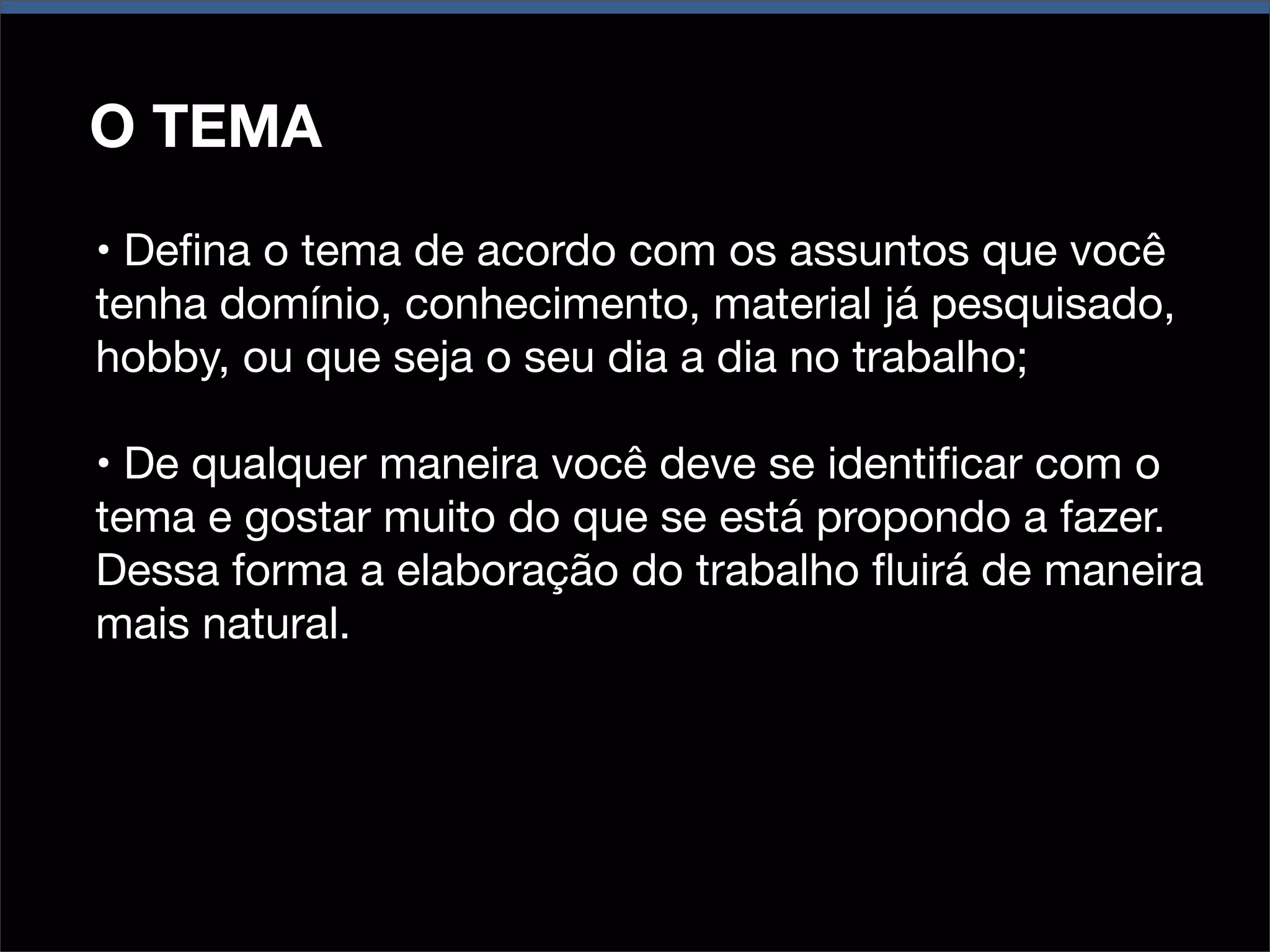 O TEMA
• Deﬁna o tema de acordo com os assuntos que você
tenha domínio, conhecimento, material já pesquisado,
hobby, ou que seja o seu dia a dia no trabalho;
• De qualquer maneira você deve se identiﬁcar com o
tema e gostar muito do que se está propondo a fazer.
Dessa forma a elaboração do trabalho ﬂuirá de maneira
mais natural.

 
