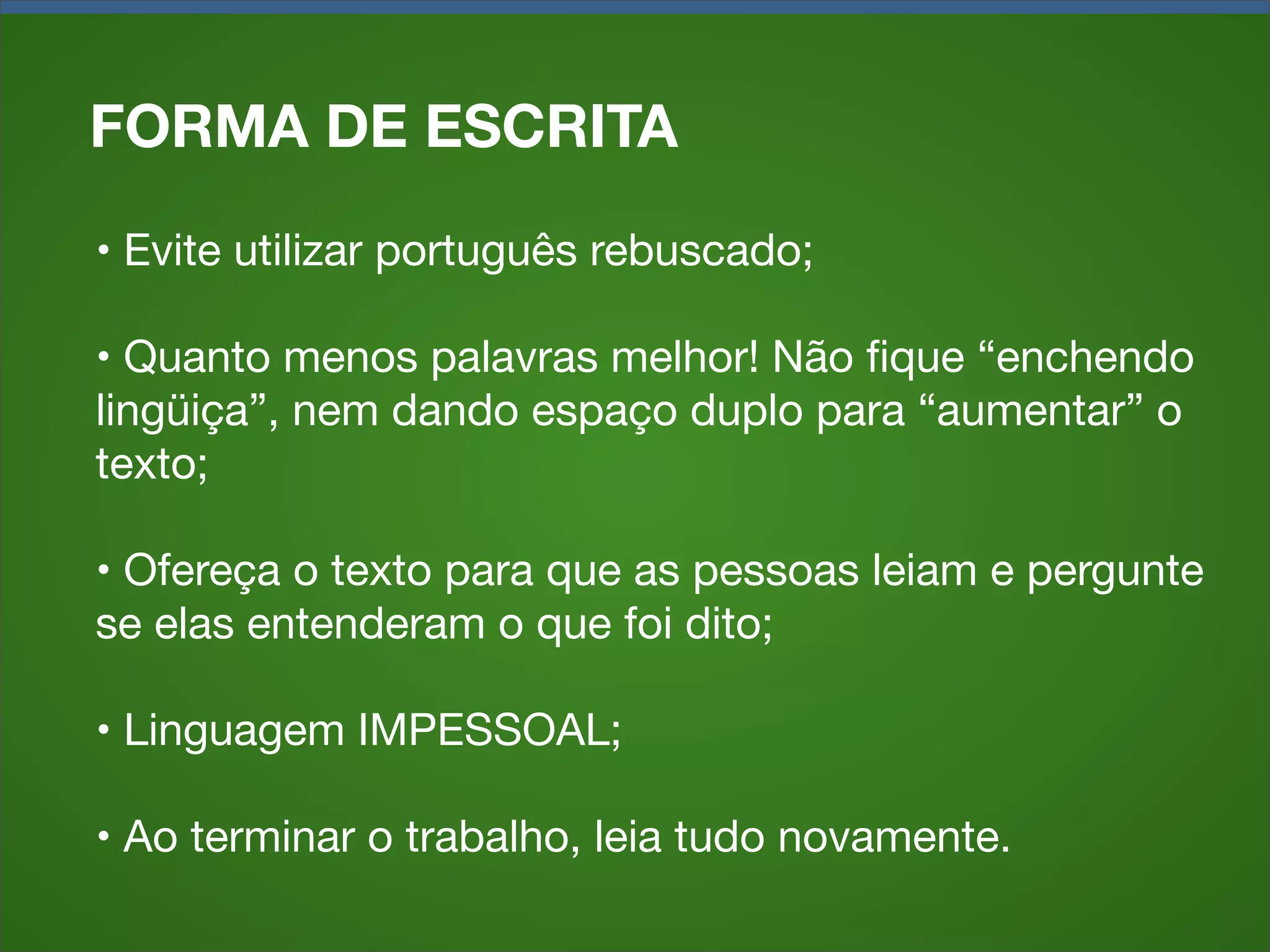 FORMA DE ESCRITA
• Evite utilizar português rebuscado;
• Quanto menos palavras melhor! Não ﬁque “enchendo
lingüiça”, nem dando espaço duplo para “aumentar” o
texto;
• Ofereça o texto para que as pessoas leiam e pergunte
se elas entenderam o que foi dito;
• Linguagem IMPESSOAL;
• Ao terminar o trabalho, leia tudo novamente.

 