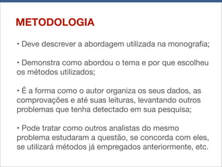 METODOLOGIA
• Deve descrever a abordagem utilizada na monograﬁa;
• Demonstra como abordou o tema e por que escolheu
os métodos utilizados;
• É a forma como o autor organiza os seus dados, as
comprovações e até suas leituras, levantando outros
problemas que tenha detectado em sua pesquisa;
• Pode tratar como outros analistas do mesmo
problema estudaram a questão, se concorda com eles,
se utilizará métodos já empregados anteriormente, etc.

 