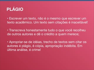 PLÁGIO
• Escrever um texto, não é o mesmo que escrever um
texto acadêmico. Um texto sem citações é inaceitável!
• Transcreva honestamente tudo o que você recolheu
de outros autores e dê o crédito a quem merece;
• Apropriar-se de idéias, trecho de textos sem citar os
autores é plágio, é cópia, apropriação indébita. Em
última análise, é crime!

 