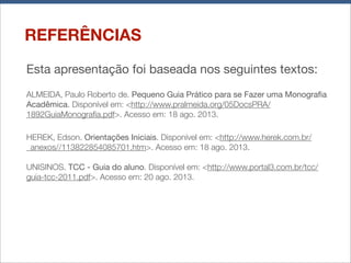 REFERÊNCIAS
Esta apresentação foi baseada nos seguintes textos:
ALMEIDA, Paulo Roberto de. Pequeno Guia Prático para se Fazer uma Monograﬁa
Acadêmica. Disponível em: <http://www.pralmeida.org/05DocsPRA/
1892GuiaMonograﬁa.pdf>. Acesso em: 18 ago. 2013.
HEREK, Edson. Orientações Iniciais. Disponível em: <http://www.herek.com.br/
_anexos//113822854085701.htm>. Acesso em: 18 ago. 2013.
UNISINOS. TCC - Guia do aluno. Disponível em: <http://www.portal3.com.br/tcc/
guia-tcc-2011.pdf>. Acesso em: 20 ago. 2013.

 