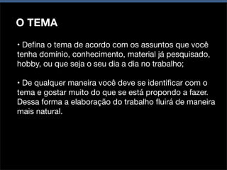O TEMA
• Deﬁna o tema de acordo com os assuntos que você
tenha domínio, conhecimento, material já pesquisado,
hobby, ou que seja o seu dia a dia no trabalho;
• De qualquer maneira você deve se identiﬁcar com o
tema e gostar muito do que se está propondo a fazer.
Dessa forma a elaboração do trabalho ﬂuirá de maneira
mais natural.

 