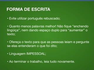 FORMA DE ESCRITA
• Evite utilizar português rebuscado;
• Quanto menos palavras melhor! Não ﬁque “enchendo
lingüiça”, nem dando espaço duplo para “aumentar” o
texto;
• Ofereça o texto para que as pessoas leiam e pergunte
se elas entenderam o que foi dito;
• Linguagem IMPESSOAL;
• Ao terminar o trabalho, leia tudo novamente.

 