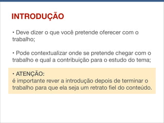 INTRODUÇÃO
• Deve dizer o que você pretende oferecer com o
trabalho;
• Pode contextualizar onde se pretende chegar com o
trabalho e qual a contribuição para o estudo do tema;
• ATENÇÃO:
é importante rever a introdução depois de terminar o
trabalho para que ela seja um retrato ﬁel do conteúdo.

 