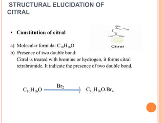 STRUCTURAL ELUCIDATION OF
CITRAL
• Constitution of citral
a) Molecular formula: C10H16O
b) Presence of two double bond:
Citral is treated with bromine or hydrogen, it forms citral
tetrabromide. It indicate the presence of two double bond.
C10H16O
Br2
C10H16O.Br4
 