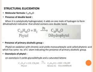 STRUCTURAL ELUCIDATION
• Molecular formula: C20H40O
• Presence of double bond :
When it is catalytically hydrogenated, it adds on one mole of hydrogen to form
dihydrophytol indicating that phytol contains one double bond.
• Presence of primary alcoholic group :
Phytol on oxidation with chromic acid yields monocarboxylic acid called phytenic acid
which has same no. of C- atom indicating the presence of primary alcoholic group.
• Ozonolysis of phytol :
on ozonolysis it yields glycoaldehyde and a saturated ketone
 