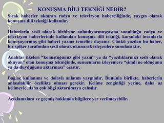 KONUŞMA DİLİ TEKNİĞİ NEDİR?
Sıcak haberler aktaran radyo ve televizyon haberciliğinde, yaygın olarak
konuşma dili tekniği kullanılır.
Haberlerin sesli olarak birbirine anlatılıyormuşçasına sunulduğu radyo ve
televizyon haberlerinde kullanılan konuşma dili tekniği, karşıdaki insanlarla
konuşuyormuş gibi haberi yazma temeline dayanır. Çünkü yazılan bu haber,
bir spiker tarafından sesli olarak okunarak izleyenlere sunulacaktır.
Anahtar ilkeleri “konuştuğunuz gibi yazın” ya da “yazdıklarınızı sesli olarak
okuyun” olan konuşma tekniğinde, sunucuların izleyenlere “şimdi ne olduğunu
ya da duyduğunu aktarması” esastır.
Bağlaç kullanımı ve dolaylı anlatım yaygındır. Bununla birlikte, haberlerin
anlaşılabilir özellikte olması gerekir. Kelime zenginliği yerine, daha az
kelimeyle, daha çok bilgi aktarılmaya çalışılır.
Açıklamalara ve geçmiş hakkında bilgilere yer verilmeyebilir.
 
