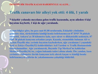 ÖRNEĞİN BİR TRAFİK KAZASI HABERİNİ ELE ALALIM…
Trafik canavarı bir aileyi yok etti: 4 ölü, 1 yaralı
Eskişehir yolunda meydana gelen trafik kazasında, aynı aileden 4 kişi
hayatını kaybetti, 1 kişi de ağır yaralandı.
Alınan bilgiye göre, bu gece saat 01.00 sıralarında, Eskişehir yönünden
gelmekte olan, sürücüsünün kimliği henüz belirlenemeyen 07 DNP 70 plakalı
otomobil, Ankara’ya 38 kilometre kala, aşırı sürat ve dikkatsizlik nedeniyle, 07
PBP 38 plakalı kamyona arkadan çarptı. Kazada, otomobilde bulunan Ali ve
Ayhan Özçelik olay yerinde hayatını kaybederken, ağır yaralanan 1 yaşındaki
Anıl ve Zekiye Özçelik(52) kaldırıldıkları Acil Yardım ve Trafik Hastanesinde
kurtarılamadılar. Ağır yaralanarak, Bayındır Tıp Merkezi’ne kaldırılan
Melahat Özçelik(34) ise, yoğun bakımda tedavi altına alındı. Öte yandan, kaza
yerinden 1 kilometre ileride kamyonu terk ederek kaçan ve kimliği henüz
belirlenemeyen şoförün de yakalanmasına çalışıldığı bildirildi.
 